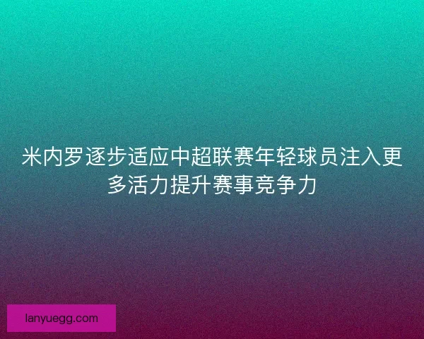 米内罗逐步适应中超联赛年轻球员注入更多活力提升赛事竞争力 米内罗逐步适应中超联赛年轻球员注入更多活力提升赛事竞争力