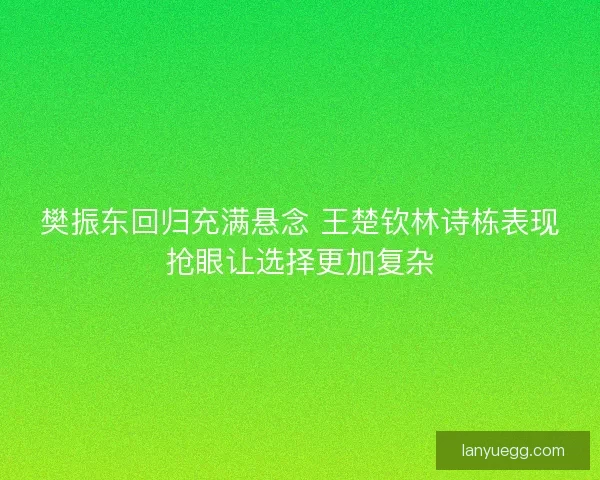樊振东回归充满悬念 王楚钦林诗栋表现抢眼让选择更加复杂