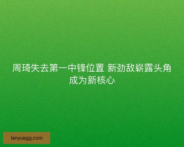 周琦失去第一中锋位置 新劲敌崭露头角成为新核心 周琦失去第一中锋位置 新劲敌崭露头角成为新核心