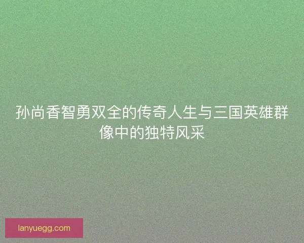 孙尚香智勇双全的传奇人生与三国英雄群像中的独特风采