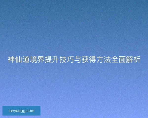 神仙道境界提升技巧与获得方法全面解析