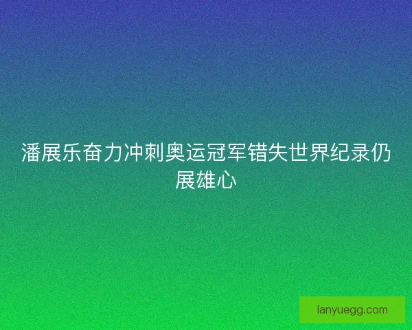 潘展乐奋力冲刺奥运冠军错失世界纪录仍展雄心