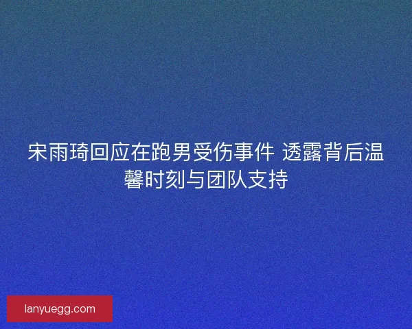 宋雨琦回应在跑男受伤事件 透露背后温馨时刻与团队支持