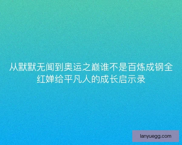从默默无闻到奥运之巅谁不是百炼成钢全红婵给平凡人的成长启示录