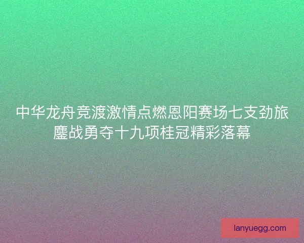 中华龙舟竞渡激情点燃恩阳赛场七支劲旅鏖战勇夺十九项桂冠精彩落幕