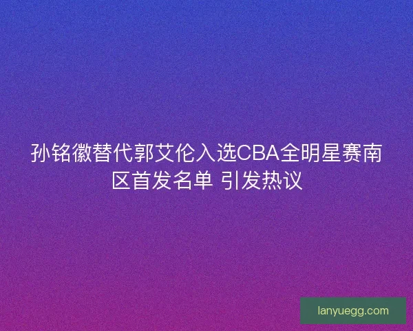 孙铭徽替代郭艾伦入选CBA全明星赛南区首发名单 引发热议