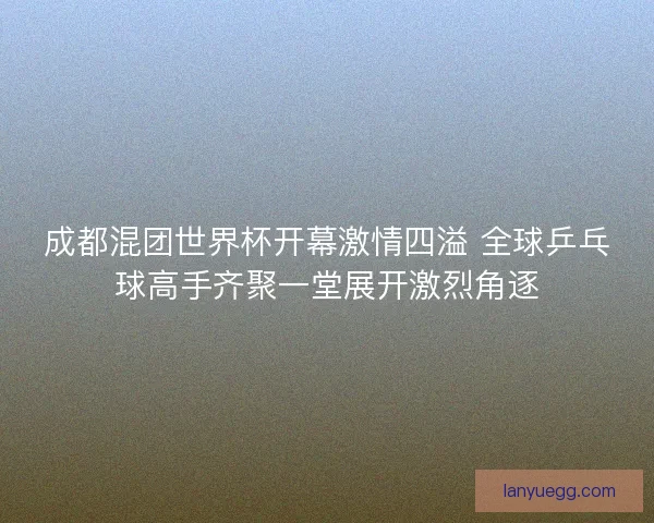 成都混团世界杯开幕激情四溢 全球乒乓球高手齐聚一堂展开激烈角逐