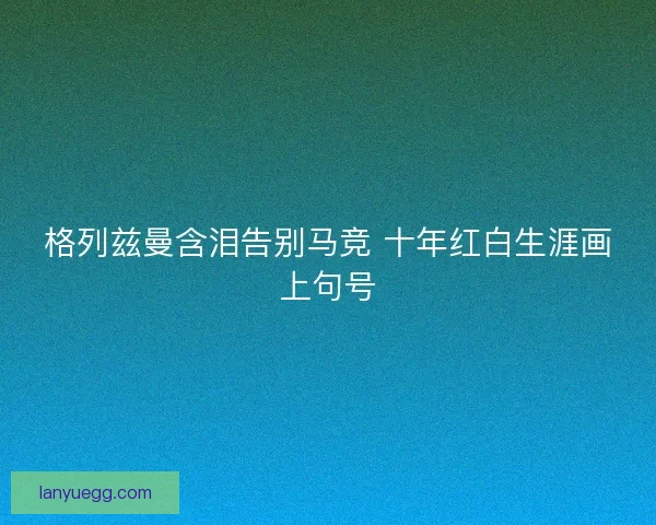 格列兹曼含泪告别马竞 十年红白生涯画上句号