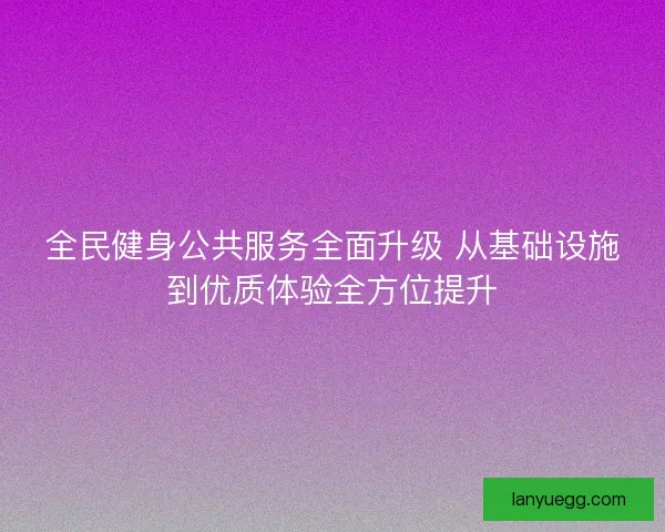 全民健身公共服务全面升级 从基础设施到优质体验全方位提升