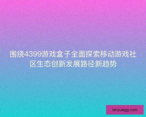 围绕4399游戏盒子全面探索移动游戏社区生态创新发展路径新趋势