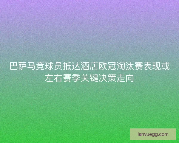 巴萨马竞球员抵达酒店欧冠淘汰赛表现或左右赛季关键决策走向