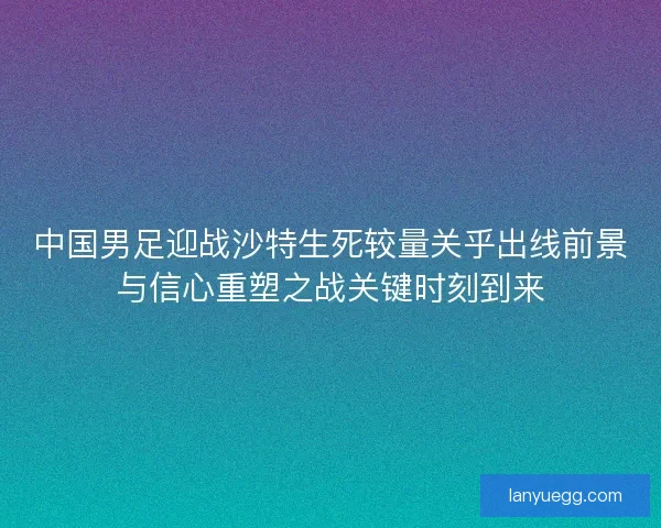 中国男足迎战沙特生死较量关乎出线前景与信心重塑之战关键时刻到来