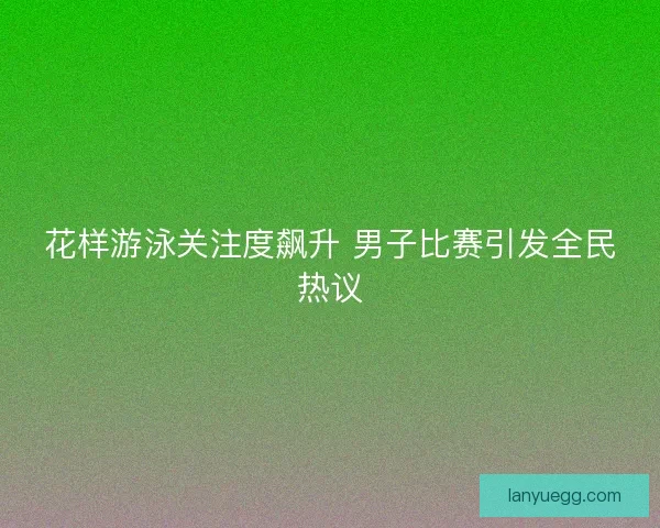 花样游泳关注度飙升 男子比赛引发全民热议