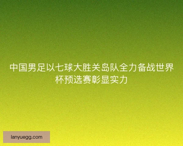中国男足以七球大胜关岛队全力备战世界杯预选赛彰显实力