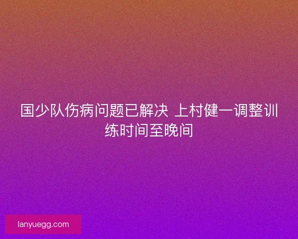 国少队伤病问题已解决 上村健一调整训练时间至晚间