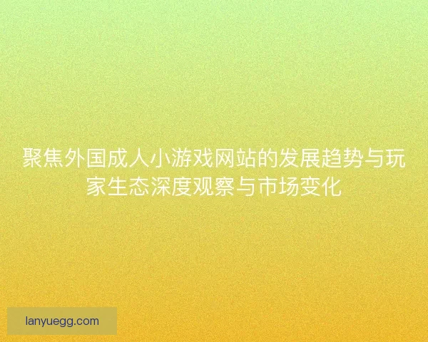 聚焦外国成人小游戏网站的发展趋势与玩家生态深度观察与市场变化
